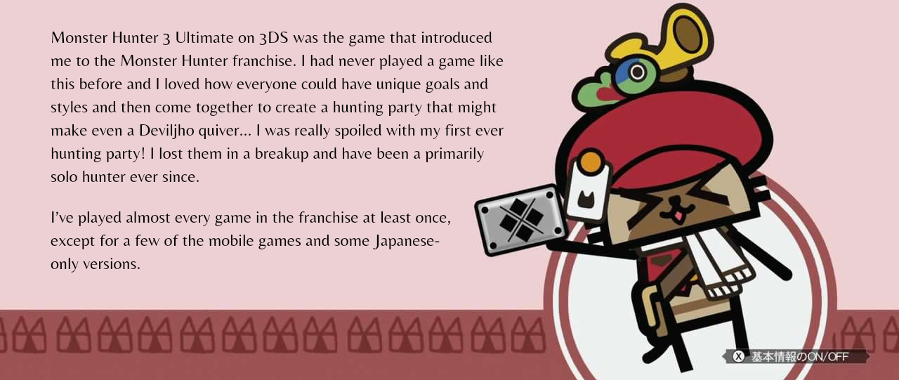 image with text. The image shows the guild card background with the courier cat from Monster Hunter 3U and the cat head pattern from the top banner. The text says: Monster Hunter 3 Ultimate on 3DS was the game that introduced me to the Monster Hunter franchise. I had never played a game like this before and I loved how everyone could have unique goals and styles and then come together to create a hunting party that might make even a Deviljho quiver... I was really spoiled with my first ever hunting party! I lost them in a breakup and have been a primarily solo hunter ever since. I've played almost every game in the franchies at least once, except for a few of the mobile games and some Japanese-only versions.